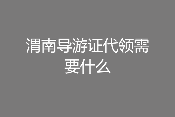 渭南导游证代领需要什么
