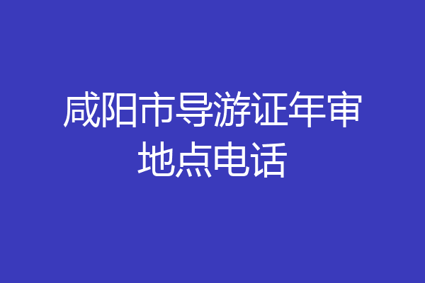 咸阳市导游证年审地点电话
