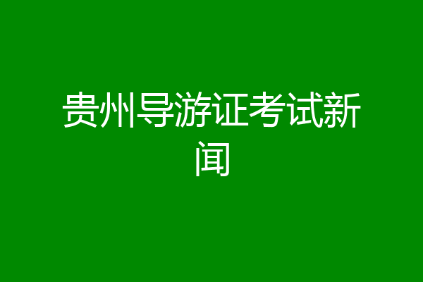 贵州导游证考试新闻