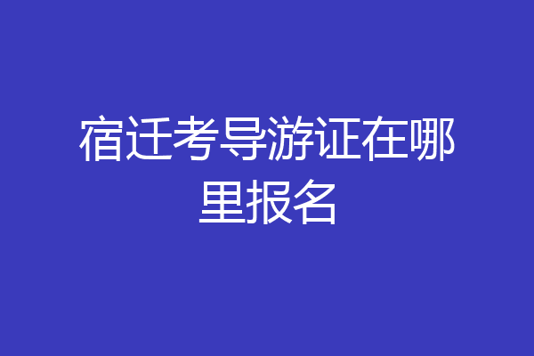 宿迁考导游证在哪里报名