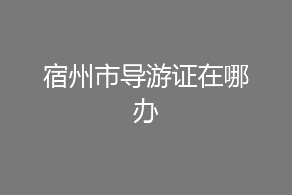 宿州市导游证在哪办