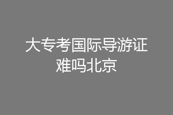 大专考国际导游证难吗北京
