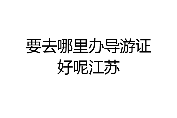 要去哪里办导游证好呢江苏