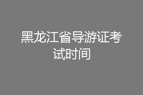 黑龙江省导游证考试时间