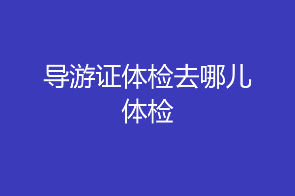 导游证体检去哪儿体检