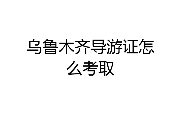 乌鲁木齐导游证怎么考取