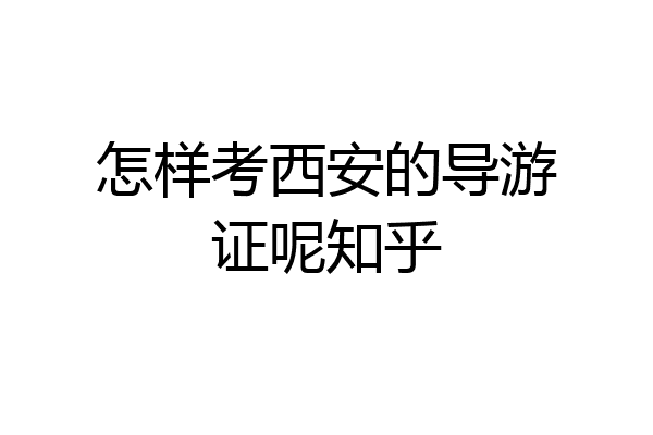 怎样考西安的导游证呢知乎