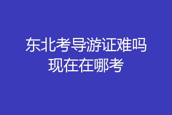 东北考导游证难吗现在在哪考