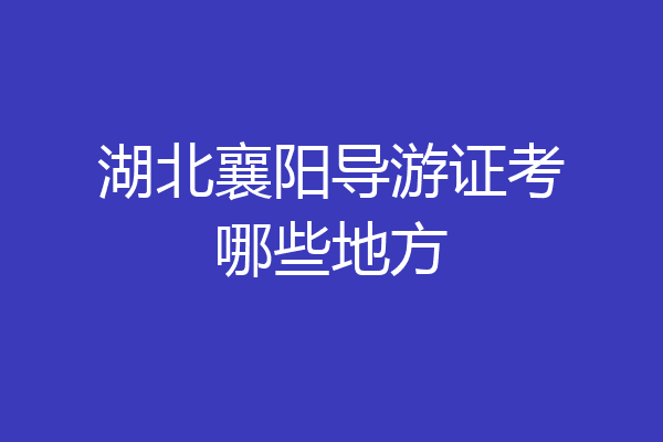 湖北襄阳导游证考哪些地方