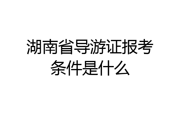 湖南省导游证报考条件是什么