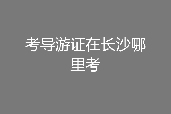 考导游证在长沙哪里考