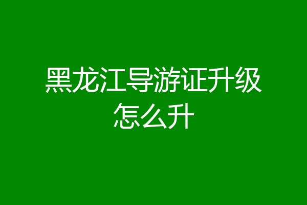 黑龙江导游证升级怎么升