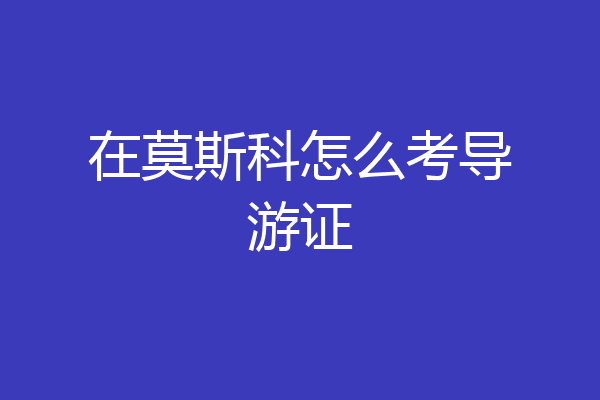 在莫斯科怎么考导游证