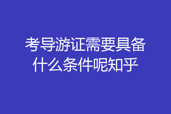 考导游证需要具备什么条件呢知乎