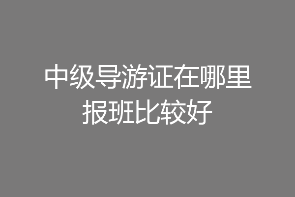 中级导游证在哪里报班比较好