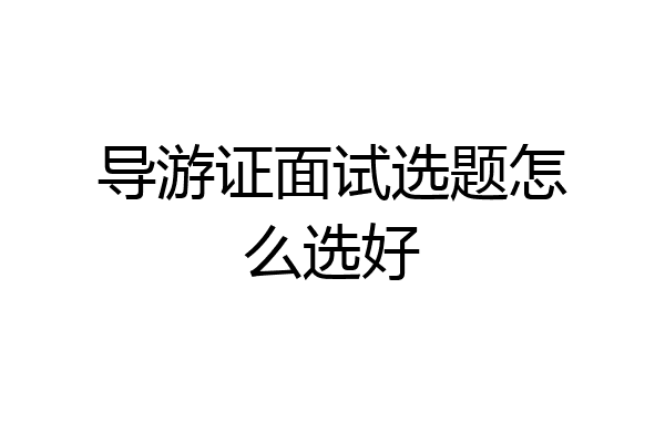 导游证面试选题怎么选好