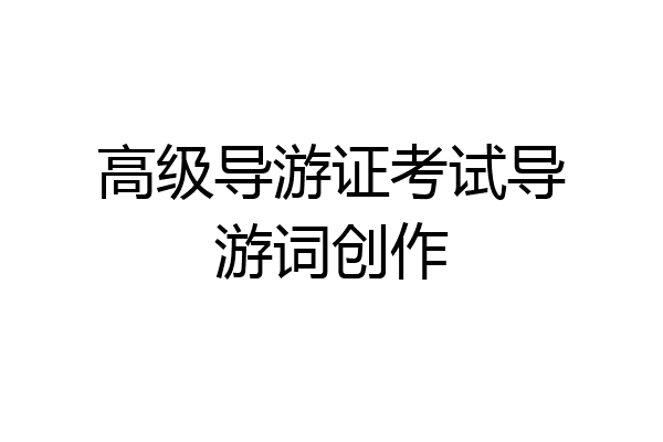 高级导游证考试导游词创作