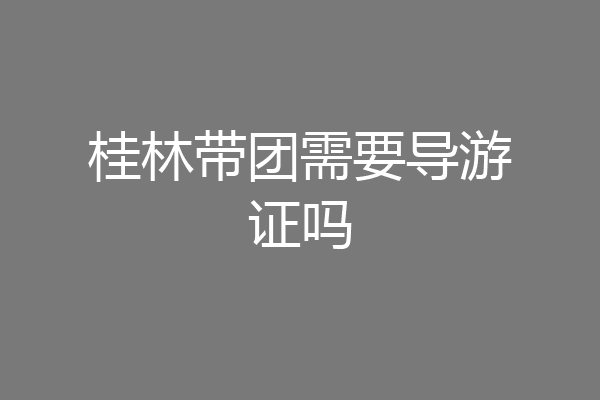 桂林带团需要导游证吗