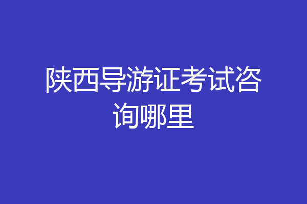 陕西导游证考试咨询哪里