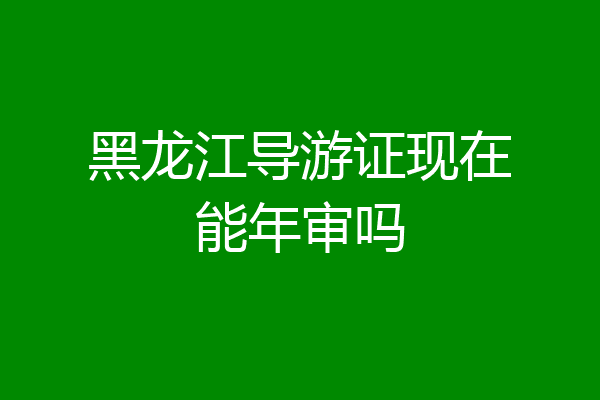 黑龙江导游证现在能年审吗