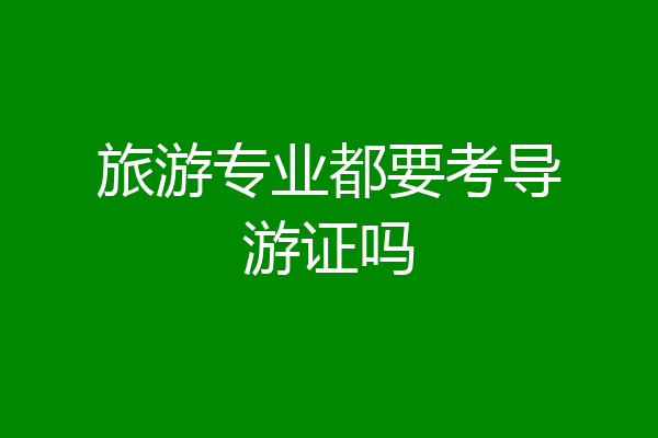 旅游专业都要考导游证吗