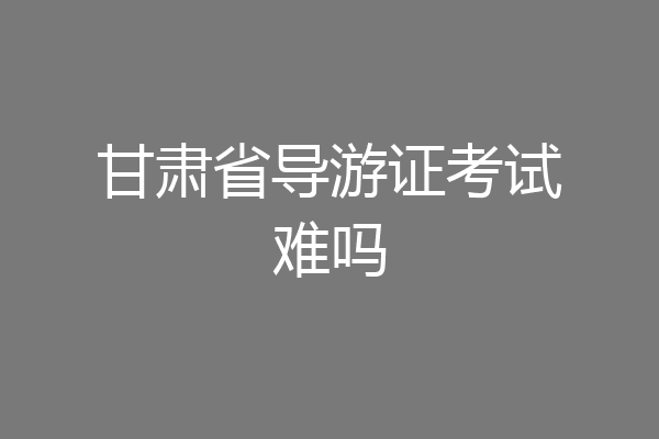 甘肃省导游证考试难吗