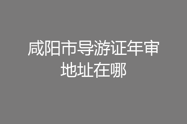 咸阳市导游证年审地址在哪