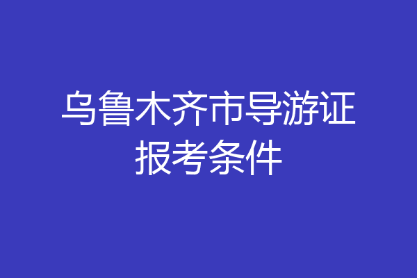 乌鲁木齐市导游证报考条件