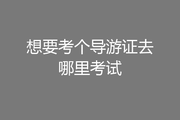 想要考个导游证去哪里考试