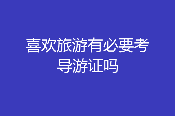 喜欢旅游有必要考导游证吗