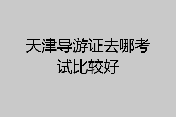 天津导游证去哪考试比较好