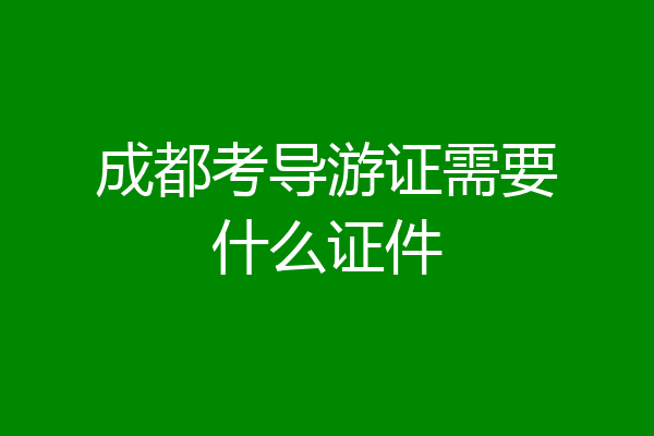 成都考导游证需要什么证件