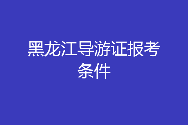 黑龙江导游证报考条件