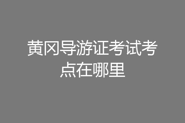 黄冈导游证考试考点在哪里