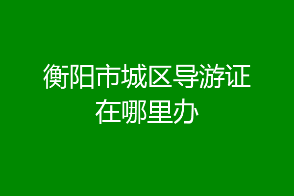 衡阳市城区导游证在哪里办