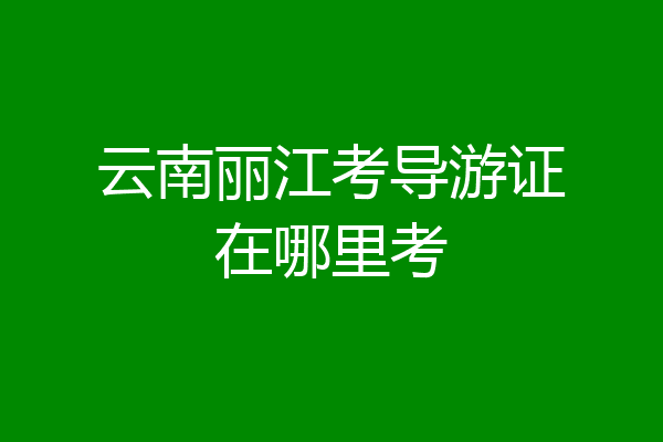 云南丽江考导游证在哪里考