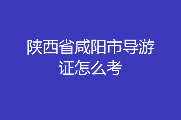 陕西省咸阳市导游证怎么考