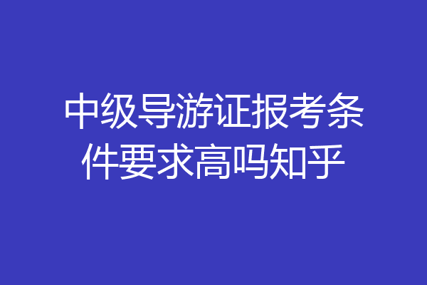 中级导游证报考条件要求高吗知乎