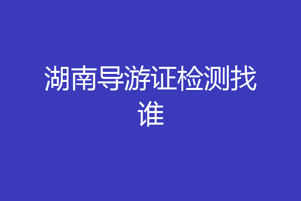 湖南导游证检测找谁