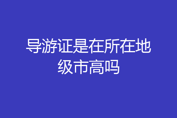 导游证是在所在地级市高吗