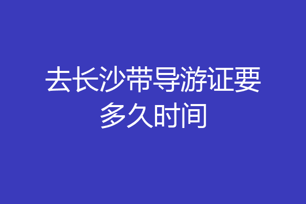 去长沙带导游证要多久时间