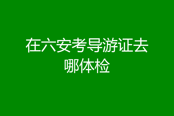 在六安考导游证去哪体检
