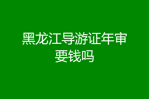 黑龙江导游证年审要钱吗