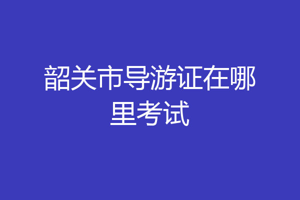 韶关市导游证在哪里考试