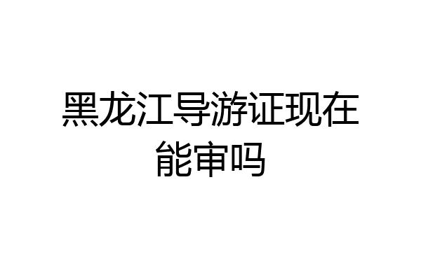 黑龙江导游证现在能审吗