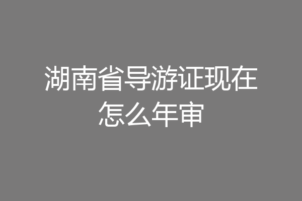 湖南省导游证现在怎么年审