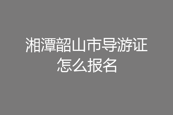 湘潭韶山市导游证怎么报名