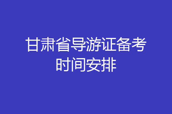 甘肃省导游证备考时间安排