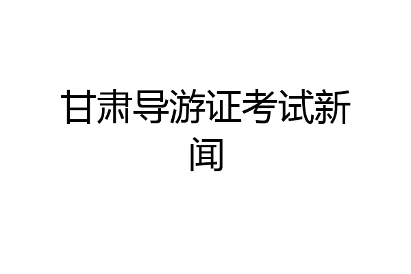 甘肃导游证考试新闻