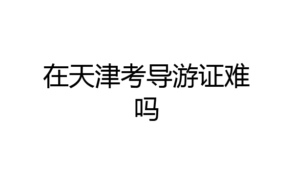在天津考导游证难吗